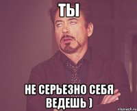 Ты Не серьезно себя ведешь )