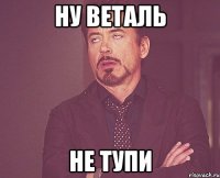 ну веталь не тупи