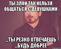 Ты злой Так нельзя общаться с девушками ...ты резко отвечаешь ...будь добрее