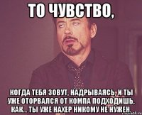 То чувство, когда тебя зовут, надрываясь, и ты уже оторвался от компа подходишь, как... ты уже нахер никому не нужен.