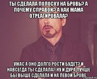 Ты сделала полоску на бровь? А почему справой? А как мама отреагировала? Ужас А оно долго рости будет? И навсегда ты сделала? Ну и дура,лучше бы выше сделала и на левой брове.