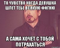 то чувство когда девушка шлет тебе всякую фигню а сама хочет с тобой потрахаться