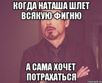 когда наташа шлет всякую фигню а сама хочет потрахаться