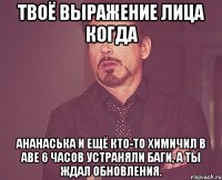 Твоё выражение лица когда Ананаська и ещё кто-то химичил в аве 6 часов устраняли баги, а ты ждал обновления.