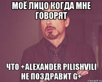 Моё лицо когда мне говорят что +Alexander Pilishvili не поздравит G+