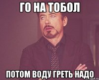 Го на тобол Потом воду греть надо