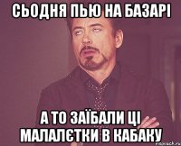 Сьодня пью на базарі а то заїбали ці малалєтки в кабаку