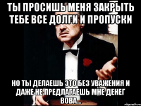 Ты просишь меня закрыть тебе все долги и пропуски Но ты делаешь это без уважения и даже не предлагаешь мне денег Вова...