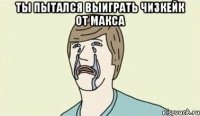 ты пытался выиграть чизкейк от Макса 