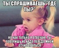 Ты спрашиваешь "где ты?" Но как только я отвечаю, ты говоришь не надо передо мной отчитываться