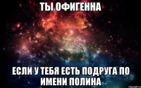 Ты офигенна Если у тебя есть подруга по имени Полина