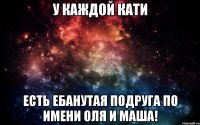 у каждой Кати есть ебанутая подруга по имени Оля и Маша!