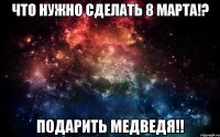 Что нужно сделать 8 марта!? Подарить медведя!!