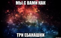 Мы с вами как Три ебанашки