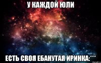 У КАЖДОЙ ЮЛИ ЕСТЬ СВОЯ ЕБАНУТАЯ ИРИНКА:***