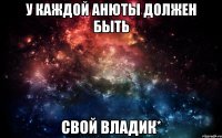 У каждой анюты должен быть свой владик*