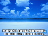  Разлюбить вообще невозможно, особенно тебя. Помни об этом.