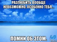 Разлюбить вообще невозможно, особенно тебя. . Помни об этом.