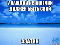 У каждой Ксюшечки должен быть свой Азатик