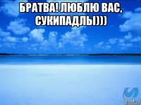 БРАТВА! ЛЮБЛЮ ВАС, СУКИПАДЛЫ))) 