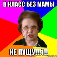 в класс без мамы не пущу!!!1!!