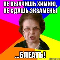 Не выучишь химию, не сдашь экзамены ...блеать!