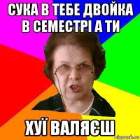 СУКА В ТЕБЕ ДВОЙКА В СЕМЕСТРІ А ТИ ХУЇ ВАЛЯЄШ