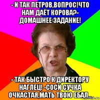 - и так петров,вопрос!что нам даёт корова?- домашнее задание! - так быстро к директору наглец! -соси сучка очкастая,мать твою ебал...