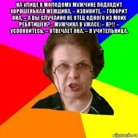 На улице к молодому мужчине подходит хорошенькая женщина. – Извините, – говорит она, – а вы случайно не отец одного из моих ребятишек?… Мужчина в ужасе: – Я?!! – Успокойтесь, – отвечает она. – Я учительница. 