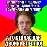 Марина Завертаева!А ну быстро садись учить коммунальную гигиену! А то сейчас как двойку влеплю!