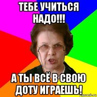 Тебе учиться надо!!! А ты всё в свою Доту играешь!