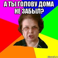 А ты голову дома не забыл? 