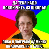 Да тебя надо исключить из школы! Либо я получаю админку на advance rp и баню.