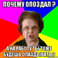 почему опоздал ? а на работу ты тоже будешь опаздывать ?