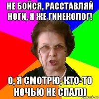 Не бойся, расставляй ноги, я же гинеколог! О, я смотрю, кто-то ночью не спал))