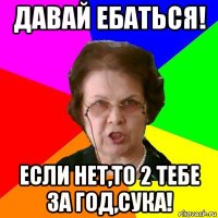 Давай ебаться! Если нет,то 2 тебе за год,СУКА!