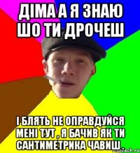 Діма а я знаю шо ти дрочеш і блять не оправдуйся мені тут , я бачив як ти сантиметрика чавиш .