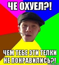 че охуел?! чем тебе эти телки не понравились?!