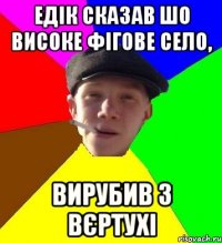 Едік сказав шо Високе фігове село, вирубив з вєртухі