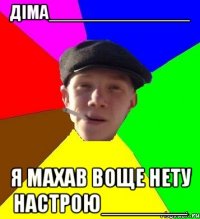 діма______________ я махав воще нету настрою_______