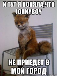 И тут я поняла,что Johnyboy не приедет в мой город