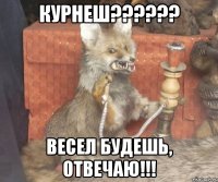 Курнеш?????? Весел будешь, отвечаю!!!