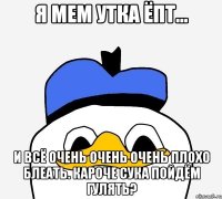 Я мем утка ёпт... и всё очень очень очень плохо блеать. кароче сука пойдём гулять?