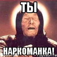 ты наркоманка!