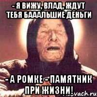 - Я вижу, Влад, ждут тебя бАААльшие деньги - А Ромке - памятник при жизни!