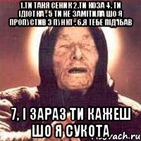 1.Ти Таня Сеник 2.ти коза 4. Ти ідіотка . 5 ти не замітила шо я пропустив 3 пункт . 6.Я тебе під'їбав 7, і зараз ти кажеш шо я сукота