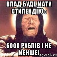 Влад буде мати стипендію : 6000 рублів і не менше)