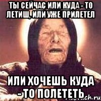 ты сейчас или куда - то летиш, или уже прилетел Или хочешь куда - то полететь