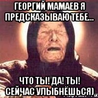 Георгий Мамаев я предсказываю тебе... что ты! да! ты! сейчас улыбнёшься)