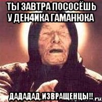 Ты завтра пососёшь у Ден4ика Гаманюка дададад,извращенцы!!